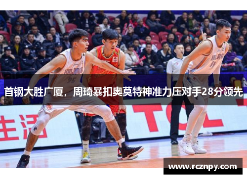 首钢大胜广厦，周琦暴扣奥莫特神准力压对手28分领先
